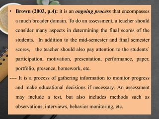 • Brown (2003, p.4): it is an ongoing process that encompasses
a much broader domain. To do an assessment, a teacher should
consider many aspects in determining the final scores of the
students. In addition to the mid-semester and final semester
scores, the teacher should also pay attention to the students`
participation, motivation, presentation, performance, paper,
portfolio, presence, homework, etc.
---- It is a process of gathering information to monitor progress
and make educational decisions if necessary. An assessment
may include a test, but also includes methods such as
observations, interviews, behavior monitoring, etc.
 