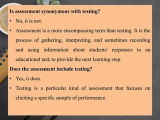 Is assessment synonymous with testing?
• No, it is not.
• Assessment is a more encompassing term than testing. It is the
process of gathering, interpreting, and sometimes recording
and using information about students' responses to an
educational task to provide the next learning step.
Does the assessment include testing?
• Yes, it does.
• Testing is a particular kind of assessment that focuses on
eliciting a specific sample of performance.
 