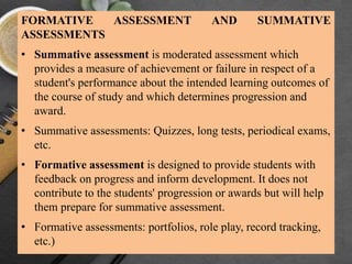 FORMATIVE ASSESSMENT AND SUMMATIVE
ASSESSMENTS
• Summative assessment is moderated assessment which
provides a measure of achievement or failure in respect of a
student's performance about the intended learning outcomes of
the course of study and which determines progression and
award.
• Summative assessments: Quizzes, long tests, periodical exams,
etc.
• Formative assessment is designed to provide students with
feedback on progress and inform development. It does not
contribute to the students' progression or awards but will help
them prepare for summative assessment.
• Formative assessments: portfolios, role play, record tracking,
etc.)
 