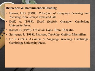 References & Recommended Reading
• Brown, H.D. (1994). Principles of Language Learning and
Teaching. New Jersey: Prentice-Hall.
• Doff, A. (1988). Teach English. Glasgow: Cambridge
University Press.
• Rosset, E. (1998). Fill in the Gaps. Brno: Didaktis.
• Scrivener, J. (1998). Learning Teaching. Oxford: Macmillan.
• Ur, P. (1991). A Course in Language Teaching. Cambridge:
Cambridge University Press.
 