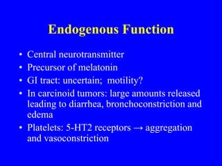Endogenous Function
• Central neurotransmitter
• Precursor of melatonin
• GI tract: uncertain; motility?
• In carcinoid tumors: large amounts released
leading to diarrhea, bronchoconstriction and
edema
• Platelets: 5-HT2 receptors → aggregation
and vasoconstriction
 