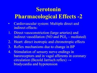 • Cardiovascular system: Multiple direct and
indirect effects:
1. Direct vasoconstriction (large arteries) and
indirect vasodilation (NO and PGI2 – mediated)
2. Heart: direct inotropic and chronotropic effects
3. Reflex mechanisms due to change in BP
4. Stimulation of sensory nerve endings in
baroreceptors and in vagal afferents in coronary
circulation (Bezold Jarrisch reflex) →
bradycardia and hypotension
Serotonin
Pharmacological Effects -2
 