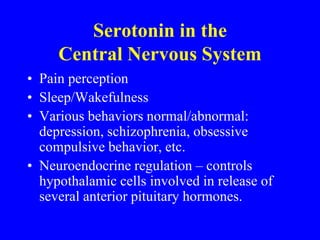 • Pain perception
• Sleep/Wakefulness
• Various behaviors normal/abnormal:
depression, schizophrenia, obsessive
compulsive behavior, etc.
• Neuroendocrine regulation – controls
hypothalamic cells involved in release of
several anterior pituitary hormones.
Serotonin in the
Central Nervous System
 