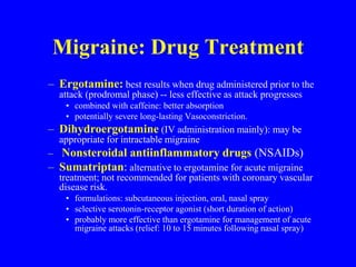 Migraine: Drug Treatment
– Ergotamine: best results when drug administered prior to the
attack (prodromal phase) -- less effective as attack progresses
• combined with caffeine: better absorption
• potentially severe long-lasting Vasoconstriction.
– Dihydroergotamine (IV administration mainly): may be
appropriate for intractable migraine
– Nonsteroidal antiinflammatory drugs (NSAIDs)
– Sumatriptan: alternative to ergotamine for acute migraine
treatment; not recommended for patients with coronary vascular
disease risk.
• formulations: subcutaneous injection, oral, nasal spray
• selective serotonin-receptor agonist (short duration of action)
• probably more effective than ergotamine for management of acute
migraine attacks (relief: 10 to 15 minutes following nasal spray)
 