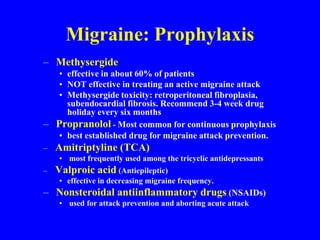 Migraine: Prophylaxis
– Methysergide
• effective in about 60% of patients
• NOT effective in treating an active migraine attack
• Methysergide toxicity: retroperitoneal fibroplasia,
subendocardial fibrosis. Recommend 3-4 week drug
holiday every six months
– Propranolol - Most common for continuous prophylaxis
• best established drug for migraine attack prevention.
– Amitriptyline (TCA)
• most frequently used among the tricyclic antidepressants
– Valproic acid (Antiepileptic)
• effective in decreasing migraine frequency.
– Nonsteroidal antiinflammatory drugs (NSAIDs)
• used for attack prevention and aborting acute attack
 