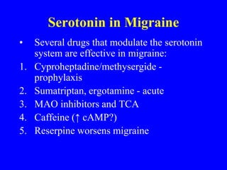 Serotonin in Migraine
• Several drugs that modulate the serotonin
system are effective in migraine:
1. Cyproheptadine/methysergide -
prophylaxis
2. Sumatriptan, ergotamine - acute
3. MAO inhibitors and TCA
4. Caffeine (↑ cAMP?)
5. Reserpine worsens migraine
 