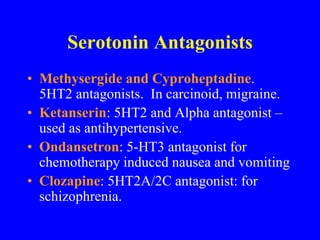 Serotonin Antagonists
• Methysergide and Cyproheptadine.
5HT2 antagonists. In carcinoid, migraine.
• Ketanserin: 5HT2 and Alpha antagonist –
used as antihypertensive.
• Ondansetron: 5-HT3 antagonist for
chemotherapy induced nausea and vomiting
• Clozapine: 5HT2A/2C antagonist: for
schizophrenia.
 