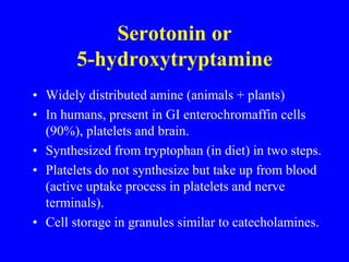 Serotonin or
5-hydroxytryptamine
• Widely distributed amine (animals + plants)
• In humans, present in GI enterochromaffin cells
(90%), platelets and brain.
• Synthesized from tryptophan (in diet) in two steps.
• Platelets do not synthesize but take up from blood
(active uptake process in platelets and nerve
terminals).
• Cell storage in granules similar to catecholamines.
 