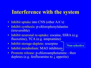Interference with the system
• Inhibit uptake into CNS (other AA’s)
• Inhibit synthesis: p-chlorophenylalanine
(irreversible)
• Inhibit neuronal re-uptake: cocaine, SSRA (e.g.
fluoxetine), TCA (e.g. imipramine)
• Inhibit storage-deplete: reserpine
• Inhibit metabolism: MAO inhibitors
• Promote release: p-chloroamphetamine - then
depletes (e.g. fenfluramine to ↓ appetite)
Non-selective
 