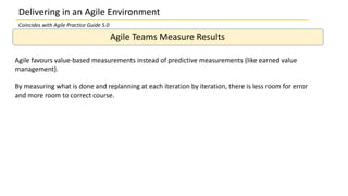 Delivering in an Agile Environment
Agile Teams Measure Results
Agile favours value-based measurements instead of predictive measurements (like earned value
management).
By measuring what is done and replanning at each iteration by iteration, there is less room for error
and more room to correct course.
Coincides with Agile Practice Guide 5.0
 