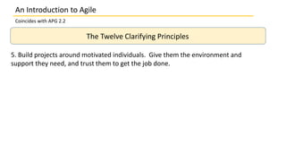 An Introduction to Agile
Coincides with APG 2.2
The Twelve Clarifying Principles
5. Build projects around motivated individuals. Give them the environment and
support they need, and trust them to get the job done.
 