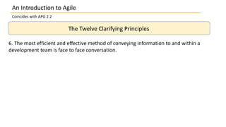 An Introduction to Agile
Coincides with APG 2.2
The Twelve Clarifying Principles
6. The most efficient and effective method of conveying information to and within a
development team is face to face conversation.
 