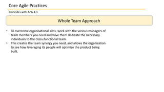 Coincides with APG 4.3
Whole Team Approach
• To overcome organisational silos, work with the various managers of
team members you need and have them dedicate the necessary
individuals to the cross-functional team.
• This creates the team synergy you need, and allows the organisation
to see how leveraging its people will optimise the product being
built.
Core Agile Practices
 