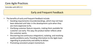 Core Agile Practices
Coincides with APG 2.2
Early and Frequent Feedback
• The benefits of early and frequent feedback include:
• Avoiding requirements misunderstandings, which may not have
been detected until later in the development cycle when they
are more expensive to fix.
• Clarifying customer feature requests, making them available for
customer use early. This way, the product better reflects what
the customer wants.
• Discovering (via continuous integration), isolating, and resolving
quality problems early. Providing information to the Agile team
regarding its productivity and ability to deliver.
• Promoting consistent project momentum.
 