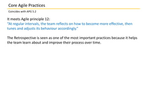 Core Agile Practices
Coincides with APG 5.2
It meets Agile principle 12:
“At regular intervals, the team reflects on how to become more effective, then
tunes and adjusts its behaviour accordingly.”
The Retrospective is seen as one of the most important practices because it helps
the team learn about and improve their process over time.
 