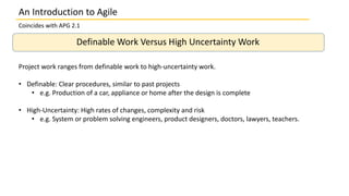 An Introduction to Agile
Coincides with APG 2.1
Definable Work Versus High Uncertainty Work
Project work ranges from definable work to high-uncertainty work.
• Definable: Clear procedures, similar to past projects
• e.g. Production of a car, appliance or home after the design is complete
• High-Uncertainty: High rates of changes, complexity and risk
• e.g. System or problem solving engineers, product designers, doctors, lawyers, teachers.
 