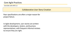 Collaborative User Story Creation
Poor specifications are often a major reason for
project failure.
In Agile development, user stories are written
with the developers, testers, and business
representatives, with frequent informal reviews
to ensure they are right.
Core Agile Practices
Coincides with APG 5.2
 