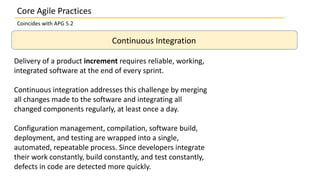 Continuous Integration
Delivery of a product increment requires reliable, working,
integrated software at the end of every sprint.
Continuous integration addresses this challenge by merging
all changes made to the software and integrating all
changed components regularly, at least once a day.
Configuration management, compilation, software build,
deployment, and testing are wrapped into a single,
automated, repeatable process. Since developers integrate
their work constantly, build constantly, and test constantly,
defects in code are detected more quickly.
Core Agile Practices
Coincides with APG 5.2
 