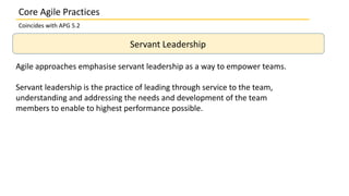 Servant Leadership
Agile approaches emphasise servant leadership as a way to empower teams.
Servant leadership is the practice of leading through service to the team,
understanding and addressing the needs and development of the team
members to enable to highest performance possible.
Core Agile Practices
Coincides with APG 5.2
 
