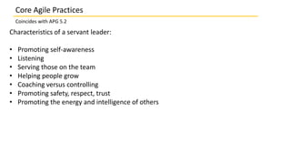 Characteristics of a servant leader:
• Promoting self-awareness
• Listening
• Serving those on the team
• Helping people grow
• Coaching versus controlling
• Promoting safety, respect, trust
• Promoting the energy and intelligence of others
Core Agile Practices
Coincides with APG 5.2
 