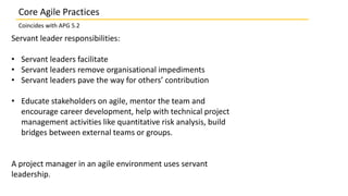 Servant leader responsibilities:
• Servant leaders facilitate
• Servant leaders remove organisational impediments
• Servant leaders pave the way for others’ contribution
• Educate stakeholders on agile, mentor the team and
encourage career development, help with technical project
management activities like quantitative risk analysis, build
bridges between external teams or groups.
A project manager in an agile environment uses servant
leadership.
Core Agile Practices
Coincides with APG 5.2
 