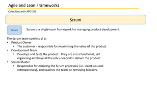 Coincides with APG 3.0
Scrum
Scrum Scrum is a single-team framework for managing product development.
The Scrum team consists of a:
• Product Owner
• The customer - responsible for maximising the value of the product
• Development Team
• Develops and tests the product. They are cross functional, self
organising and have all the roles needed to deliver the product.
• Scrum Master
• Responsible for ensuring the Scrum processes (i.e. stand-ups and
retrospectives), and coaches the team on removing blockers.
Agile and Lean Frameworks
 