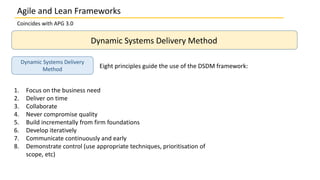 Coincides with APG 3.0
Dynamic Systems Delivery Method
Dynamic Systems Delivery
Method
Eight principles guide the use of the DSDM framework:
1. Focus on the business need
2. Deliver on time
3. Collaborate
4. Never compromise quality
5. Build incrementally from firm foundations
6. Develop iteratively
7. Communicate continuously and early
8. Demonstrate control (use appropriate techniques, prioritisation of
scope, etc)
Agile and Lean Frameworks
 