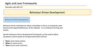 Coincides with APG 3.0
Behaviour Driven Development
Behaviour-driven development allows a developer to focus on testing the code
based on the expected behaviour of the software. It is a method of writing user
stories.
Specific behaviour-driven development frameworks can be used to define
acceptance criteria based on the given/when/then format:
• Given some initial context,
• When an event occurs,
• Then ensure some outcomes.
Behaviour Driven Development
Agile and Lean Frameworks
 