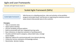 Scaled Agile Framework (SAFe)
Scaled Agile Framework
SAFe focuses on a detailing practices, roles and activities at the portfolio,
program and project levels, and focuses on organising the enterprise around
value streams that provide value to the customer.
Principles:
• Take an economic view
• Apply systems thinking
• Assume variability, preserve options
• Build incrementally with fast, integrated learning cycles
• Base milestones on objective evaluation of working systems
• Visualise and limit work in progress, reduce batch sizes, manage
queue lengths
• Apply the cadence for synchronising with cross-domain planning
• Unlock the intrinsic motivation of knowledge workers
• Decentralise decision making
Agile and Lean Frameworks
Coincides with Agile Practice Guide 3.1
 