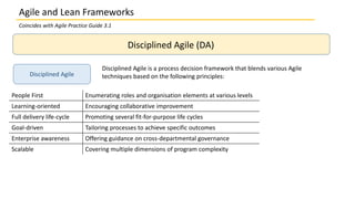 Disciplined Agile (DA)
Disciplined Agile
Disciplined Agile is a process decision framework that blends various Agile
techniques based on the following principles:
People First Enumerating roles and organisation elements at various levels
Learning-oriented Encouraging collaborative improvement
Full delivery life-cycle Promoting several fit-for-purpose life cycles
Goal-driven Tailoring processes to achieve specific outcomes
Enterprise awareness Offering guidance on cross-departmental governance
Scalable Covering multiple dimensions of program complexity
Agile and Lean Frameworks
Coincides with Agile Practice Guide 3.1
 