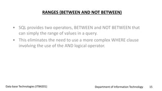 Department of Information Technology 15Data base Technologies (ITB4201)
RANGES (BETWEEN AND NOT BETWEEN)
• SQL provides two operators, BETWEEN and NOT BETWEEN that
can simply the range of values in a query.
• This eliminates the need to use a more complex WHERE clause
involving the use of the AND logical operator.
 