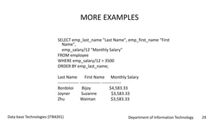 Department of Information Technology 29Data base Technologies (ITB4201)
MORE EXAMPLES
SELECT emp_last_name "Last Name", emp_first_name "First
Name",
emp_salary/12 "Monthly Salary"
FROM employee
WHERE emp_salary/12 > 3500
ORDER BY emp_last_name;
Last Name First Name Monthly Salary
--------------- --------------- --------------
Bordoloi Bijoy $4,583.33
Joyner Suzanne $3,583.33
Zhu Waiman $3,583.33
 