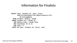 Department of Information Technology 57Data base Technologies (ITB4201)
Information for Finalists
SELECT Year, Student.ID, Last, First,
SUM((20*YearTaken/100)*Mark*Credits)/120
AS AverageMark
FROM Student, Module, Grade
WHERE Student.ID = Grade.ID
AND Module.Code = Grade.Code
AND YearTaken IN (2,3)
AND Year = 3
GROUP BY Year, Student.ID, First, Last
 