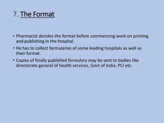 7. The Format
• Pharmacist decides the format before commencing work on printing
and publishing in the hospital.
• He has to collect formularies of some leading hospitals as well as
their format.
• Copies of finally published formulary may be sent to bodies like
directorate general of health services, Govt of India, PCI etc.
 