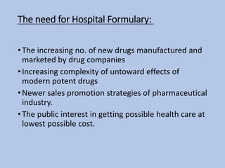 The need for Hospital Formulary:
•The increasing no. of new drugs manufactured and
marketed by drug companies
•Increasing complexity of untoward effects of
modern potent drugs
•Newer sales promotion strategies of pharmaceutical
industry.
•The public interest in getting possible health care at
lowest possible cost.
 