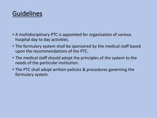 Guidelines
• A multidisciplinary PTC is appointed for organization of various
hospital day to day activities.
• The formulary system shall be sponsored by the medical staff based
upon the recommendations of the PTC.
• The medical staff should adopt the principles of the system to the
needs of the particular institution.
• The PTC shall adopt written policies & procedures governing the
formulary system.
 