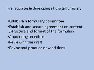 Pre requisites in developing a hospital formulary
•Establish a formulary committee
•Establish and secure agreement on content
,structure and format of the formulary
•Appointing an editor
•Reviewing the draft
•Revise and produce new editions
 