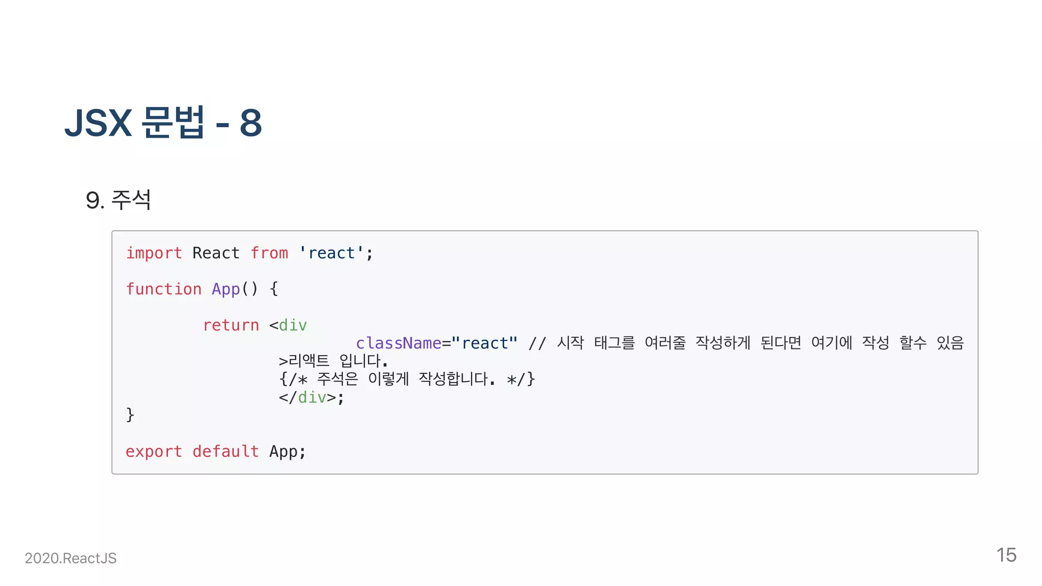 JSX문법-8
.주석
import React from 'react';
function App() {
return <div
className="react" // 시작 태그를 여러줄 작성하게 된다면 여기에 작성 할수 있음
>리액트 입니다.
{/* 주석은 이렇게 작성합니다. */}
</div>;
}
export default App;
2020.ReactJS 15
 
