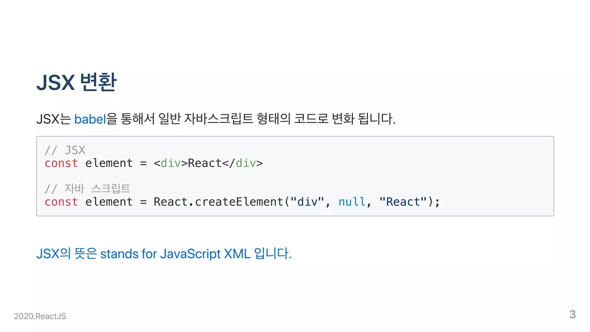 JSX변환
JSX는babel을통해서일반자바스크립트형태의코드로변화됩니다.
// JSX
const element = <div>React</div>
// 자바 스크립트
const element = React.createElement("div", null, "React");
JSX의뜻은standsforJavaScriptXML입니다.
2020.ReactJS 3
 