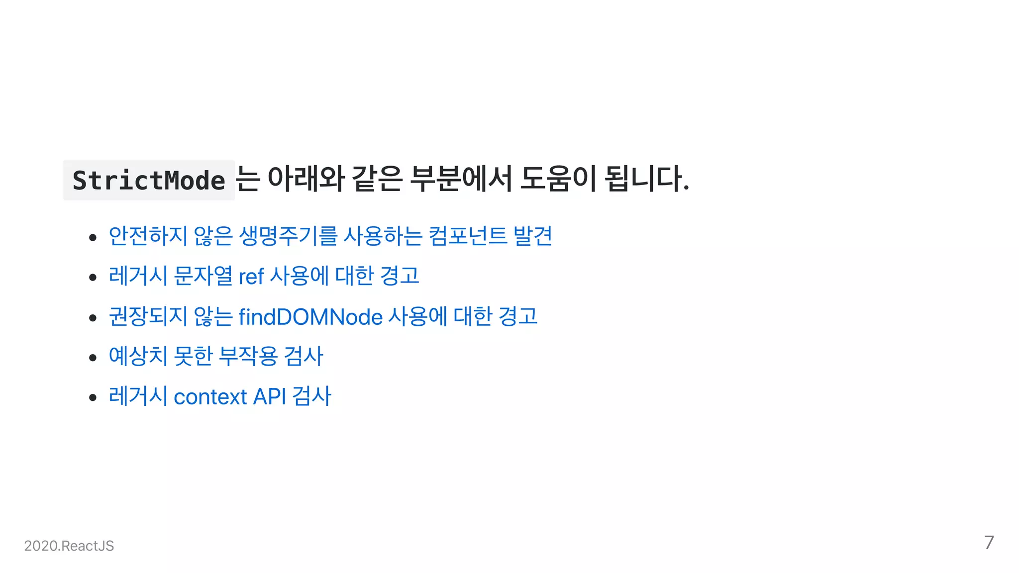 StrictMode 는아래와같은부분에서도움이됩니다.
안전하지않은생명주기를사용하는컴포넌트발견
레거시문자열ref사용에대한경고
권장되지않는findDOMNode사용에대한경고
예상치못한부작용검사
레거시contextAPI검사
2020.ReactJS 7
 