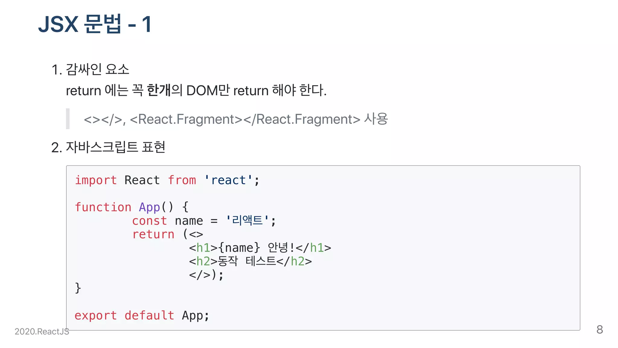 JSX문법-1
.감싸인요소
return에는꼭한개의DOM만return해야한다.
<></>,<React.Fragment></React.Fragment>사용
.자바스크립트표현
import React from 'react';
function App() {
const name = '리액트';
return (<>
<h1>{name} 안녕!</h1>
<h2>동작 테스트</h2>
</>);
}
export default App;
2020.ReactJS 8
 