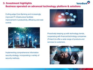 15
Cutting-edge Core Banking and increasingly
improved IT infrastructure facilitate
improvement in productivity, efficiency and cost
control.
Proactively keeping up with technology trends,
cooperating with financial technology companies
(Fintech) to offer a wide range of products and
services to customers.
Implementing comprehensive information
security strategy, incorporating a variety of
security methods.
3. Investment highlights
Business operated on advanced technology platform & solutions
 