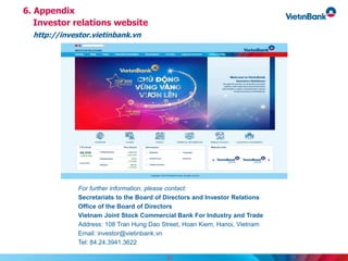 6. Appendix
Investor relations website
http://investor.vietinbank.vn
For further information, please contact:
Secretariats to the Board of Directors and Investor Relations
Office of the Board of Directors
Vietnam Joint Stock Commercial Bank For Industry and Trade
Address: 108 Tran Hung Dao Street, Hoan Kiem, Hanoi, Vietnam
Email: investor@vietinbank.vn
Tel: 84.24.3941.3622
31
 