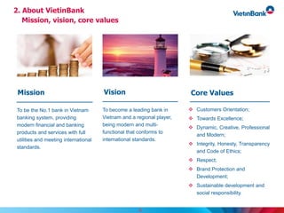 2. About VietinBank
Mission, vision, core values
8
To become a leading bank in
Vietnam and a regional player,
being modern and multi-
functional that conforms to
international standards.
To be the No.1 bank in Vietnam
banking system, providing
modern financial and banking
products and services with full
utilities and meeting international
standards.
 Customers Orientation;
 Towards Excellence;
 Dynamic, Creative, Professional
and Modern;
 Integrity, Honesty, Transparency
and Code of Ethics;
 Respect;
 Brand Protection and
Development;
 Sustainable development and
social responsibility.
VisionMission Core Values
 