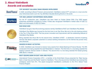 9
TOP 300 MOST VALUABLE BANK BRANDS WORLDWIDE
In 2020, according to Brand Finance’s announcement, VietinBank ranked 277th and twice in a row to be the
only Vietnamese bank to win the Top 300 Most Valuable Banking Brands in the world.
TOP 2000 LARGEST ENTERPRISES WORLDWIDE
For the 9th consecutive year, VietinBank has been listed on Forbes Global 2000 (Top 2000 largest
enterprises worldwide) compiled by Forbes. Forbes also recognized VietinBank’s market value of USD 3.2
billion and total assets of USD 53.5 billion.
SAO KHUE 2020
VietinBank has got 2 Sao Khue-winning products namely VietinBank eFAST and VietinBank iPay Mobile.
VietinBank iPay Mobile was honored for the third time to win Sao Khue title and is the only banking product
in the Top 10 Sao Khue 2020. That has proven innovation and improvement with the outstanding features of
VietinBank iPay Mobile.
Being awarded Sao Khue title for the second time, VietinBank eFAST - a distribution channel of banking
services that allows corporate customers to conduct banking transactions via the Internet has proved many
new advances.
AWARDS IN MANY ACTIVITIES
In 2020, VietinBank was honored to receive many awards from Global Banking & Finance Review: The fifth
consecutive time being awarded the best Retail Bank in Vietnam; The third time in a row being awarded the
leading Customer Service Center in Vietnam; The second time in a row being awarded the fastest growing
SME Bank in Vietnam.
BEST ISSUING BANK IN EAST ASIA AND PACIFIC
International Finance Corporation (IFC) - a member of the World Bank Group presented the "Best Issuing
Bank in East Asia and the Pacific" award to VietinBank. This is the second time VietinBank has received this
prestigious award from IFC. The award recognized VietinBank's contribution to the IFC's Global Trade
Finance Program.
2. About VietinBank
Awards and accolades
 
