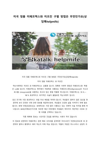 미국 정품 미페프렉스와 미프진 구별 방법은 무엇인가요(상
담톡helpmife)
미국 정품 미페프렉스와 미프진 구별 방법은 무엇인가요(상담톡helpmife)
미국 정품 미페프렉스 와 미프진
먹는낙태약인 미프진 과 미페프렉스는 상품명 입니다. 정확한 낙태약 명칭은 미페프리스톤 학명
은 ru486 입니다. 미페프렉스는 북미에서 처방제로 유통되는 미페프리스톤(mifepristone)과 미소프
로스톨 (misoprostol)을 포함하는 최고의 임신 중절 약품중 하나입니다. 미페프렉스는 95 % ~
98 % 효과적이고 외가적인 수술이 불필요한 먹는낙태약 입니다.
임신 초기에 가장 효과적이고 70일 이내 복용을 하여야 합니다. 여성들이 원하지 않은 임신을 한
경우에 보다 안전한 낙태 관련 정보를 제공하므로써, 여성들의 건강한 삶을 지켜주기 위해 필요
합니다. 현재 낙태(인공유산)는 세계적으로 가장 많이 시행되고 있는 의학적 수술 처치법 중에 하
나입니다. WHO(국제보건기구)에 따르면 매년 7천만명의 여성들이 여러가지 개인적인 사유로 인
해 낙태를 선택하고 있습니다.
각종 매체에 정보는 나오지만 진실을 왜곡하는 사례가 적지 않습니다.
이 정보와 관련하여 미페프렉스 관련 해외 사이트를 검색하면 우리나라가 자연유산유도제 와 관
련하여 얼마나 통제하고 왜곡 하는지 이해 하실 것입니다. 약물의 처방은 어느나라나 상당히 조
 