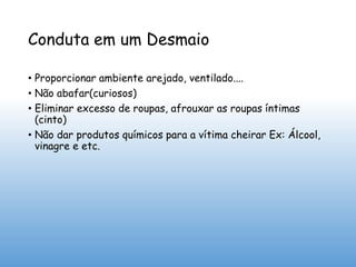 Conduta em um Desmaio
• Proporcionar ambiente arejado, ventilado....
• Não abafar(curiosos)
• Eliminar excesso de roupas, afrouxar as roupas íntimas
(cinto)
• Não dar produtos químicos para a vítima cheirar Ex: Álcool,
vinagre e etc.
 