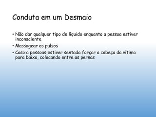 Conduta em um Desmaio
• Não dar qualquer tipo de líquido enquanto a pessoa estiver
inconsciente
• Massagear os pulsos
• Caso a pessoas estiver sentada forçar a cabeça da vítima
para baixo, colocando entre as pernas
 