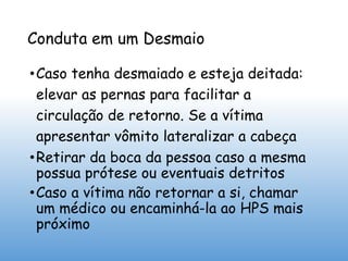 Conduta em um Desmaio
•Caso tenha desmaiado e esteja deitada:
elevar as pernas para facilitar a
circulação de retorno. Se a vítima
apresentar vômito lateralizar a cabeça
•Retirar da boca da pessoa caso a mesma
possua prótese ou eventuais detritos
•Caso a vítima não retornar a si, chamar
um médico ou encaminhá-la ao HPS mais
próximo
 