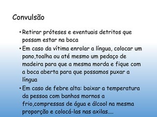 Convulsão
• Retirar próteses e eventuais detritos que
possam estar na boca
• Em caso da vítima enrolar a língua, colocar um
pano,toalha ou até mesmo um pedaço de
madeira para que a mesma morda e fique com
a boca aberta para que possamos puxar a
língua
• Em caso de febre alta: baixar a temperatura
da pessoa com banhos mornos a
frio,compressas de água e álcool na mesma
proporção e colocá-las nas axilas....
 